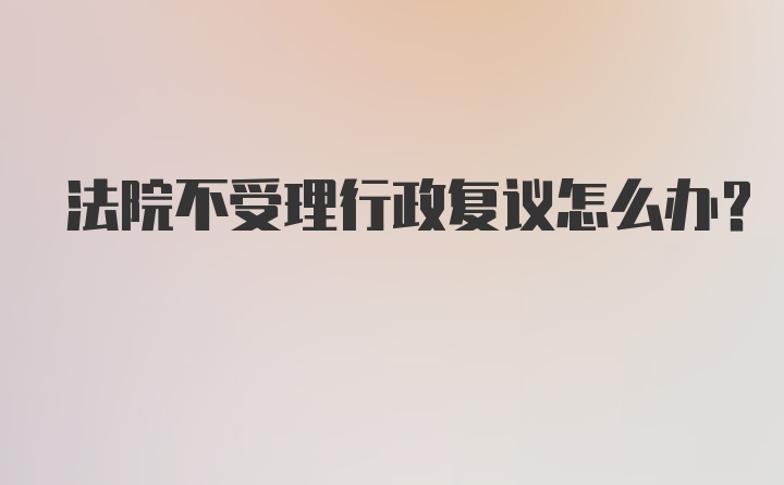 法院不受理行政复议怎么办？