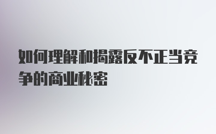 如何理解和揭露反不正当竞争的商业秘密