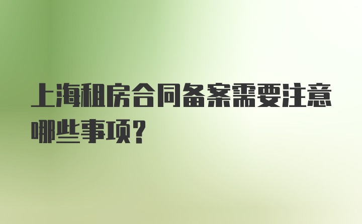 上海租房合同备案需要注意哪些事项？