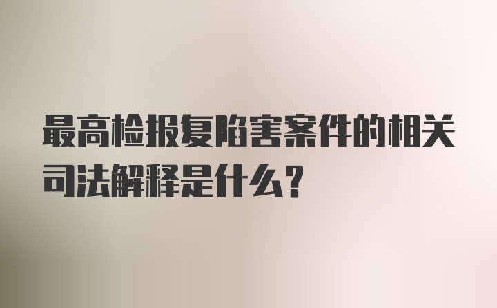 最高检报复陷害案件的相关司法解释是什么?