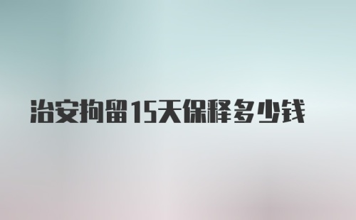 治安拘留15天保释多少钱