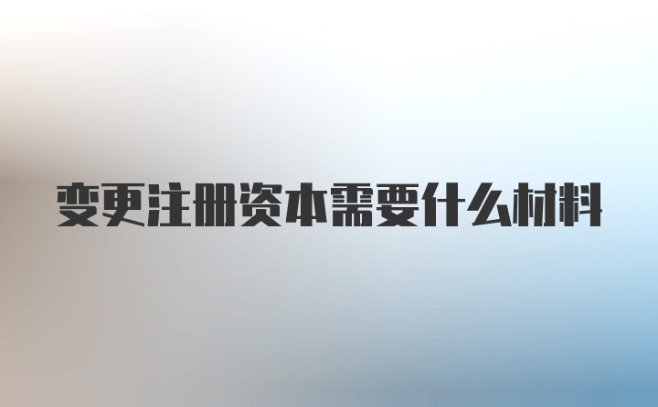 变更注册资本需要什么材料