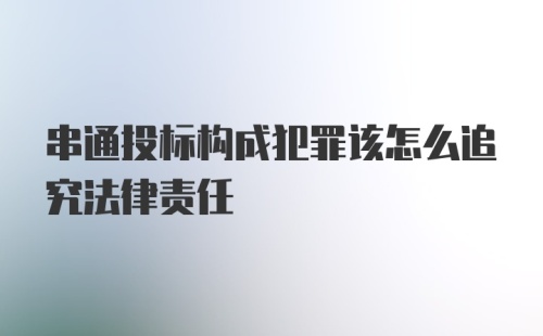 串通投标构成犯罪该怎么追究法律责任