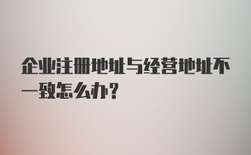 企业注册地址与经营地址不一致怎么办？