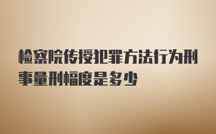 检察院传授犯罪方法行为刑事量刑幅度是多少