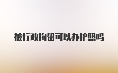 被行政拘留可以办护照吗