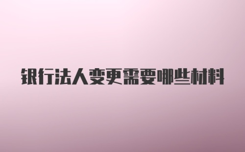 银行法人变更需要哪些材料