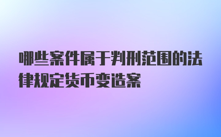 哪些案件属于判刑范围的法律规定货币变造案