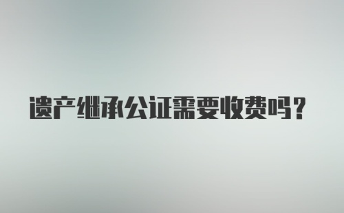 遗产继承公证需要收费吗？