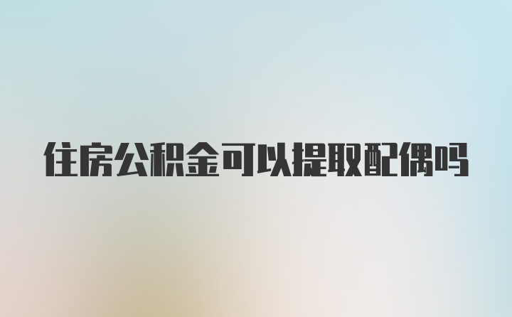 住房公积金可以提取配偶吗