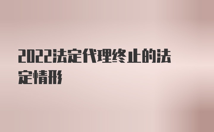 2022法定代理终止的法定情形