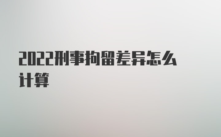 2022刑事拘留差异怎么计算