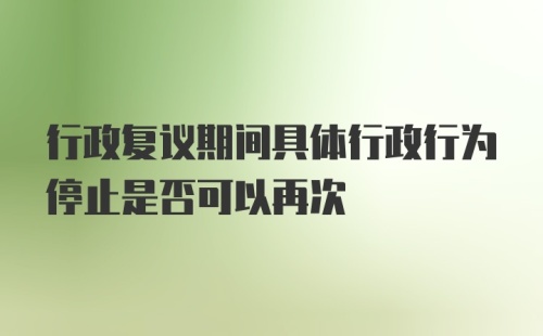 行政复议期间具体行政行为停止是否可以再次