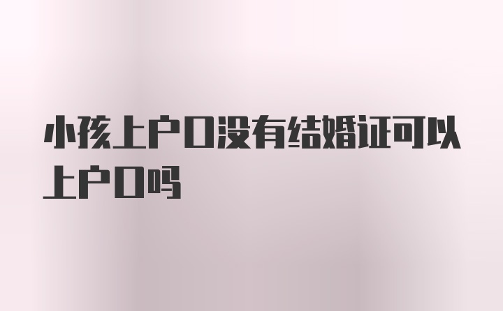 小孩上户口没有结婚证可以上户口吗