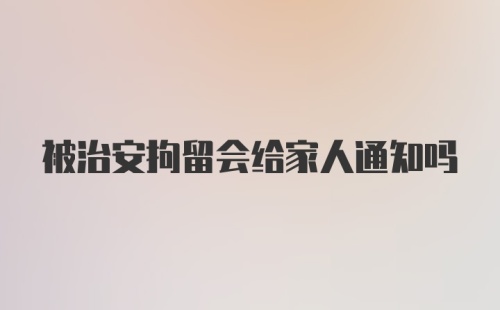 被治安拘留会给家人通知吗