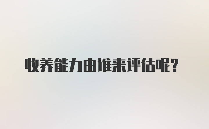 收养能力由谁来评估呢？