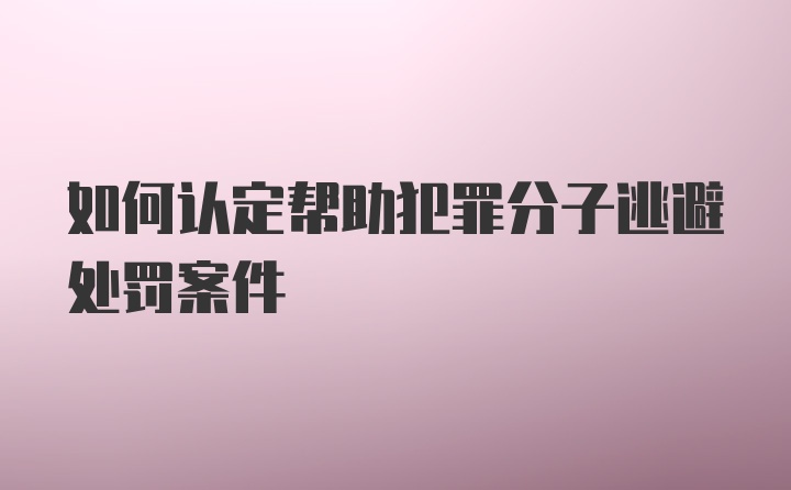 如何认定帮助犯罪分子逃避处罚案件