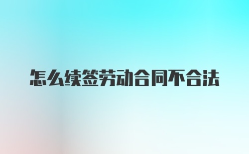 怎么续签劳动合同不合法