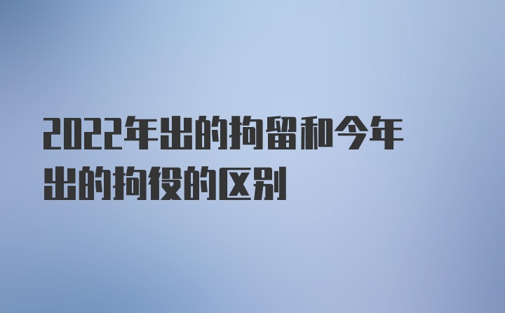 2022年出的拘留和今年出的拘役的区别