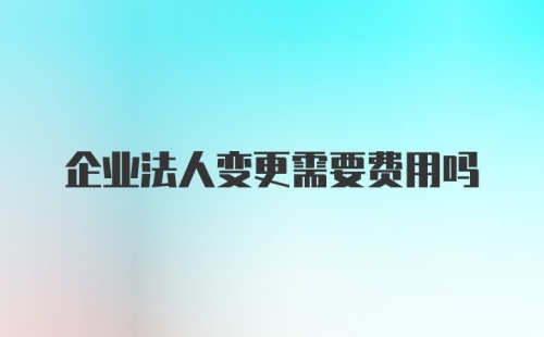 企业法人变更需要费用吗