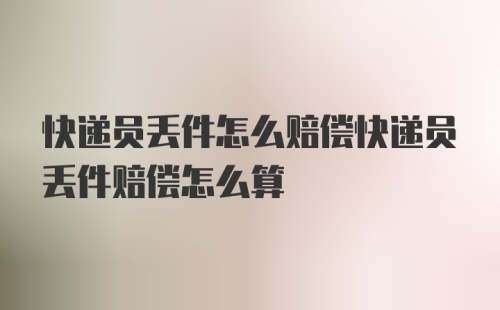 快递员丢件怎么赔偿快递员丢件赔偿怎么算