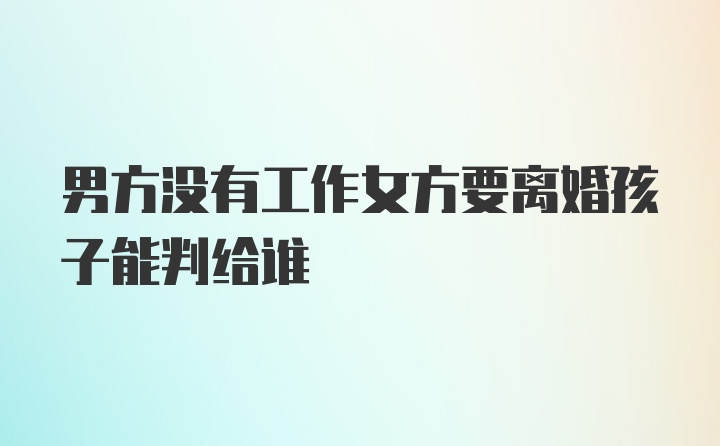 男方没有工作女方要离婚孩子能判给谁