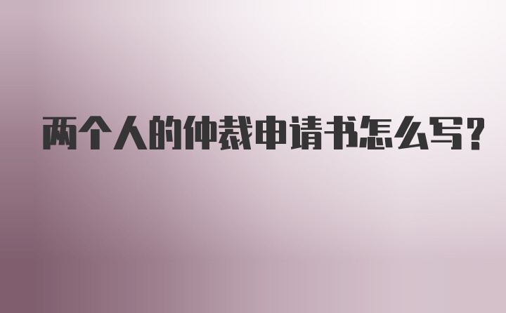 两个人的仲裁申请书怎么写？