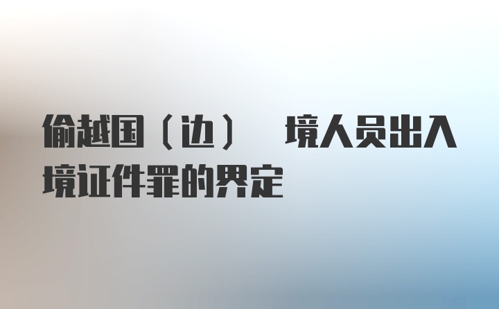 偷越国(边) 境人员出入境证件罪的界定