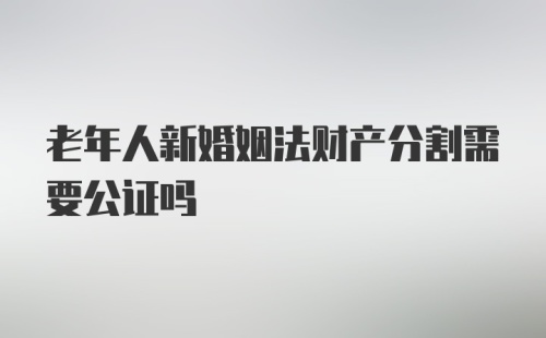 老年人新婚姻法财产分割需要公证吗