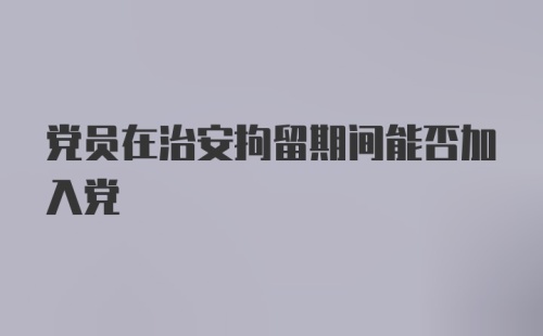 党员在治安拘留期间能否加入党