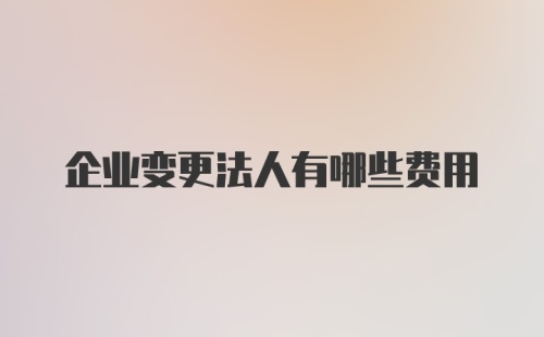 企业变更法人有哪些费用