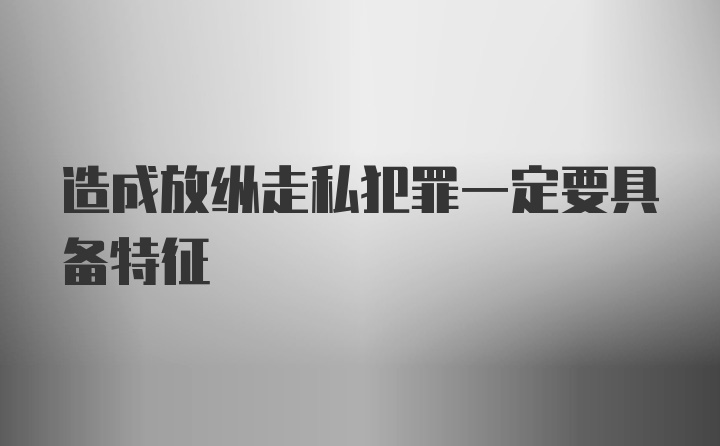 造成放纵走私犯罪一定要具备特征