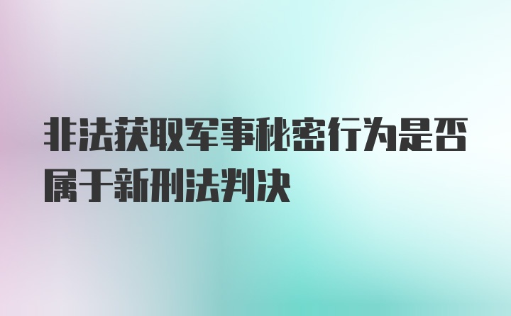 非法获取军事秘密行为是否属于新刑法判决