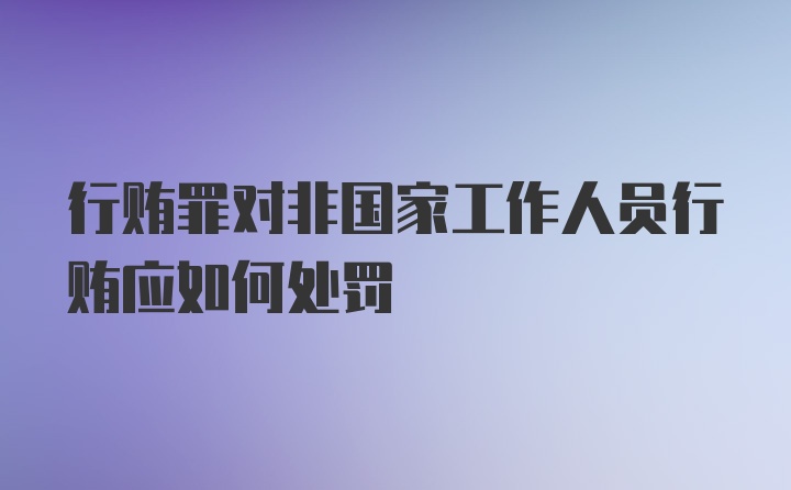 行贿罪对非国家工作人员行贿应如何处罚