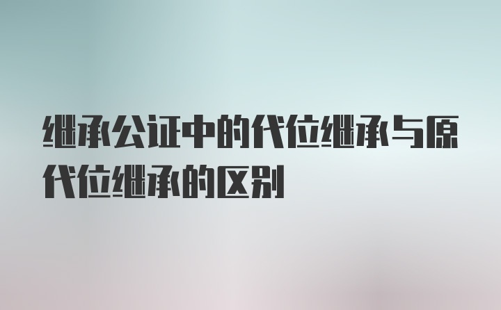 继承公证中的代位继承与原代位继承的区别