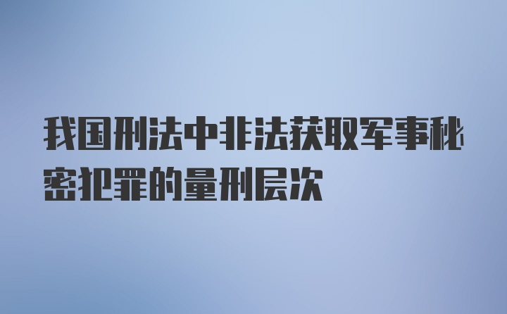 我国刑法中非法获取军事秘密犯罪的量刑层次