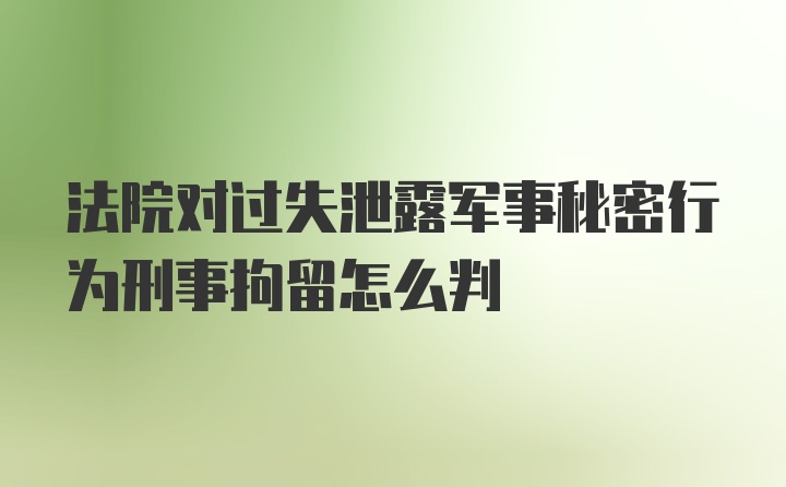 法院对过失泄露军事秘密行为刑事拘留怎么判