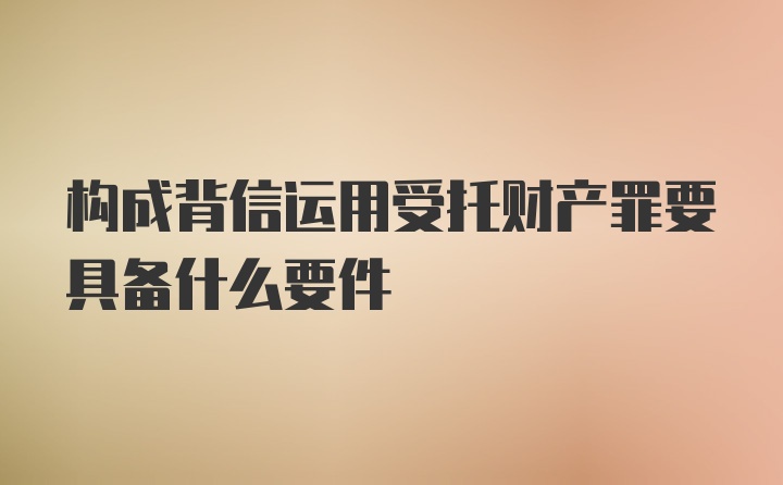 构成背信运用受托财产罪要具备什么要件