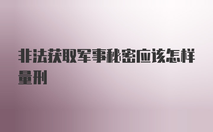 非法获取军事秘密应该怎样量刑