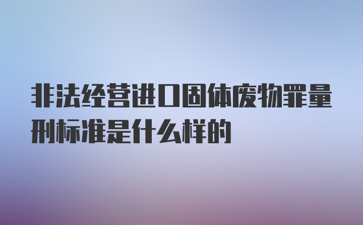 非法经营进口固体废物罪量刑标准是什么样的