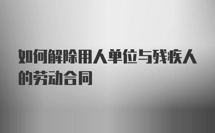 如何解除用人单位与残疾人的劳动合同