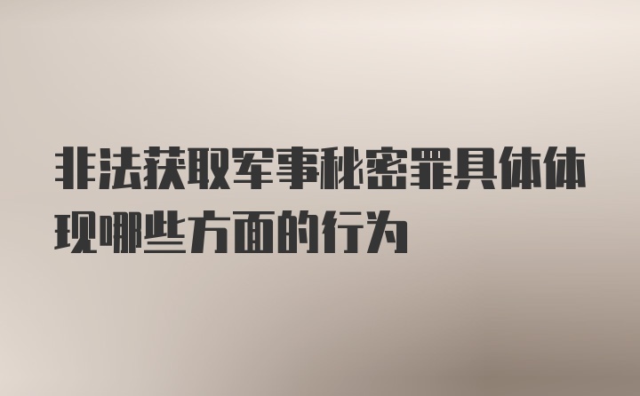 非法获取军事秘密罪具体体现哪些方面的行为