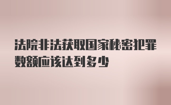 法院非法获取国家秘密犯罪数额应该达到多少