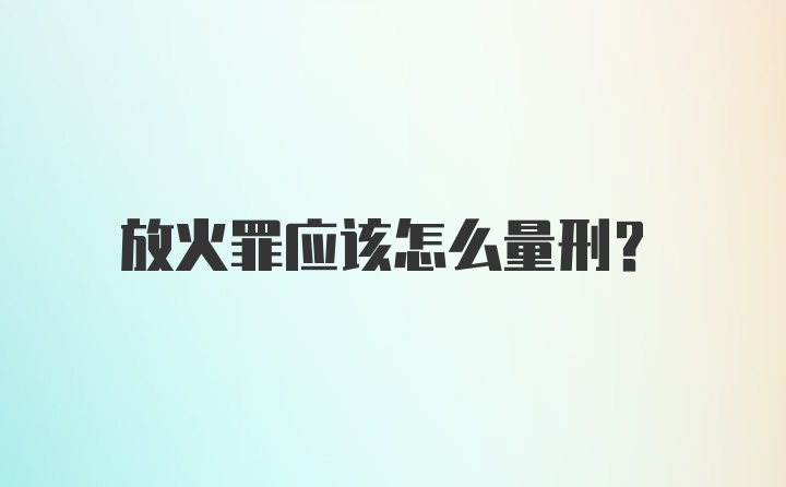 放火罪应该怎么量刑？