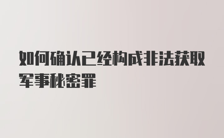 如何确认已经构成非法获取军事秘密罪