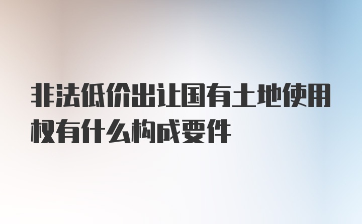 非法低价出让国有土地使用权有什么构成要件