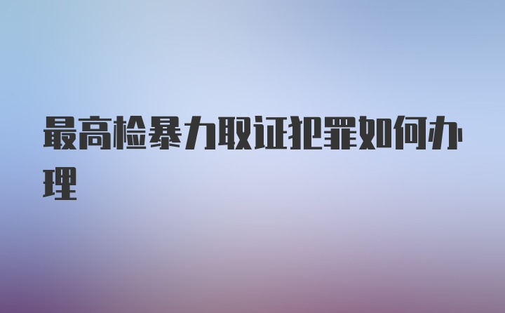 最高检暴力取证犯罪如何办理