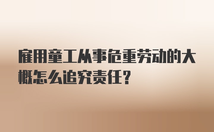 雇用童工从事危重劳动的大概怎么追究责任?