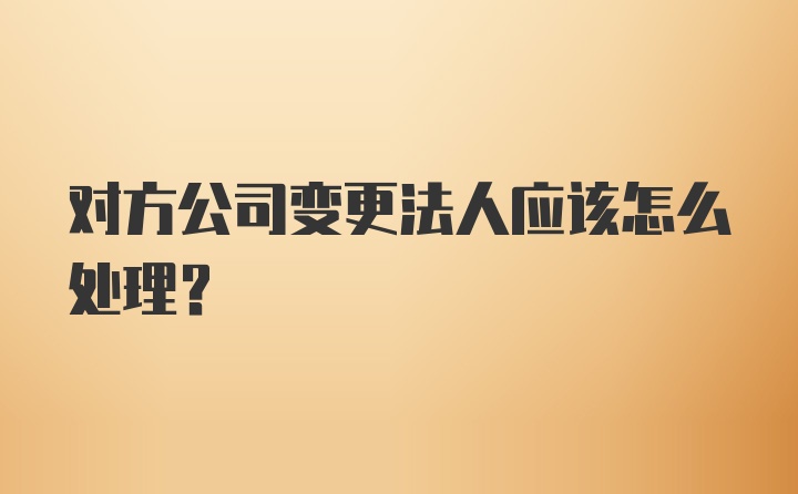 对方公司变更法人应该怎么处理？