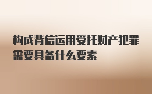 构成背信运用受托财产犯罪需要具备什么要素